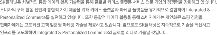 sk플래닛은 차별적인 통합 데이터 활용 기술력을 통해 글로벌 커머스 플랫폼 서비스 전문 기업의 경쟁력을 강화하고 있습니다. 소비자의 구매 활동 전반의 통합적 가치 제공을 위해 커머스 플랫폼과 마케팅 플랫폼을 유기적으로 결합하여 integrated & Personalized Commerce를 실현하고 있습니다. 또한 통합적 데이터 활용을 통해 소비자에게는 개인화된 쇼핑 경험을, 판매자에게는 고도화된 고객 맞춤형 마케팅 기술을 제공하고 있습니다. 앞으로도 sk플래닛은 지속적으로 기술을 혁신하고 인프라를 고도화하여 integrated & Personalized Commerce의 글로벌 리더로 거듭날 것입니다.
